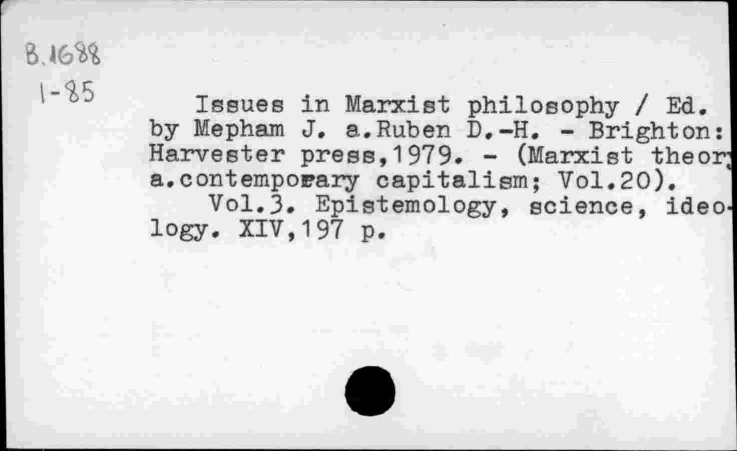 ﻿l-%5
Issues in Marxist philosophy / Ed. by Mepham J. a.Ruben D.-H. - Brighton: Harvester press, 1979. - (Marxist theor; a.contemporary capitalism; Vol.20).
Vol.3. Epistemology, science, ideo logy. XIV,197 p.